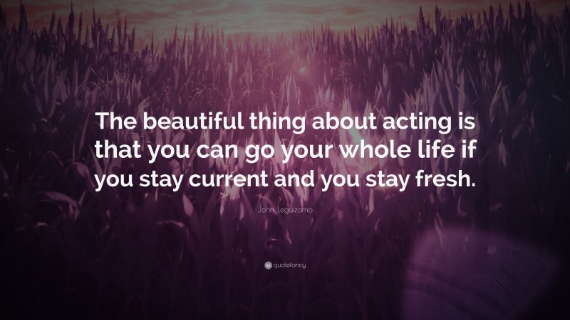 John Leguizamo Quote: “The beautiful thing about acting is that you can go your whole life if you stay current and you stay fresh.”