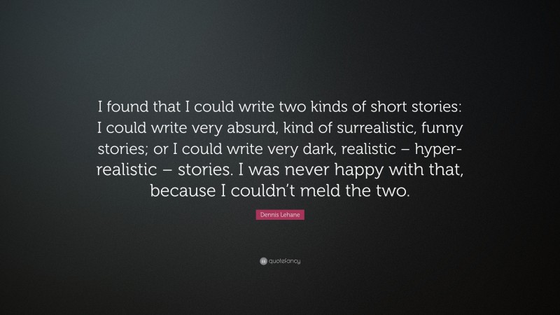 Dennis Lehane Quote: “I found that I could write two kinds of short stories: I could write very absurd, kind of surrealistic, funny stories; or I could write very dark, realistic – hyper-realistic – stories. I was never happy with that, because I couldn’t meld the two.”