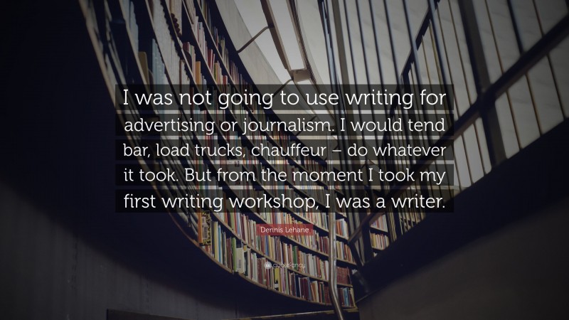 Dennis Lehane Quote: “I was not going to use writing for advertising or journalism. I would tend bar, load trucks, chauffeur – do whatever it took. But from the moment I took my first writing workshop, I was a writer.”