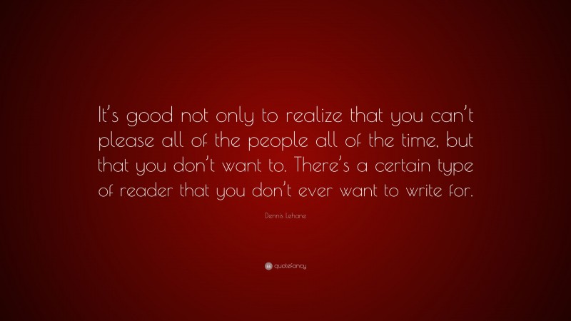 Dennis Lehane Quote: “It’s good not only to realize that you can’t please all of the people all of the time, but that you don’t want to. There’s a certain type of reader that you don’t ever want to write for.”