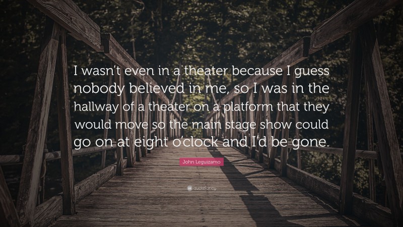 John Leguizamo Quote: “I wasn’t even in a theater because I guess nobody believed in me, so I was in the hallway of a theater on a platform that they would move so the main stage show could go on at eight o’clock and I’d be gone.”