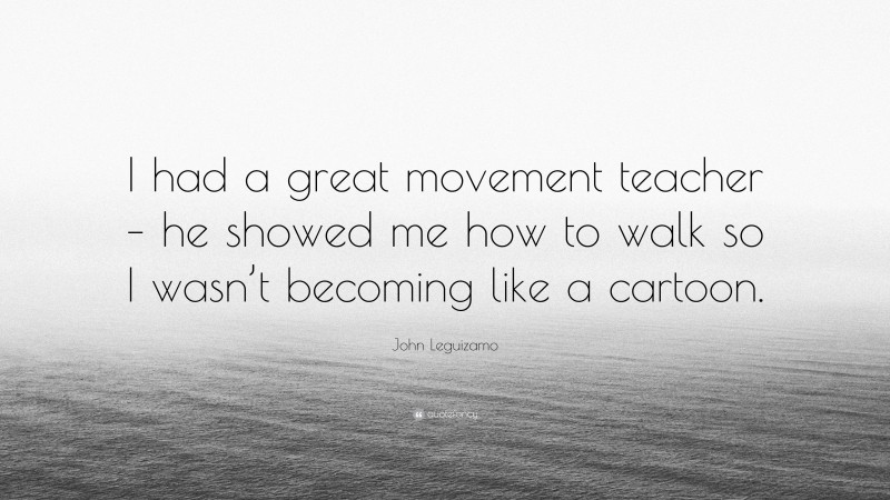 John Leguizamo Quote: “I had a great movement teacher – he showed me how to walk so I wasn’t becoming like a cartoon.”