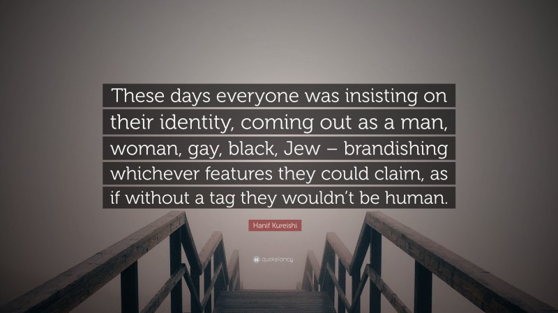 Hanif Kureishi Quote: “These days everyone was insisting on their identity, coming out as a man, woman, gay, black, Jew – brandishing whichever features they could claim, as if without a tag they wouldn’t be human.”