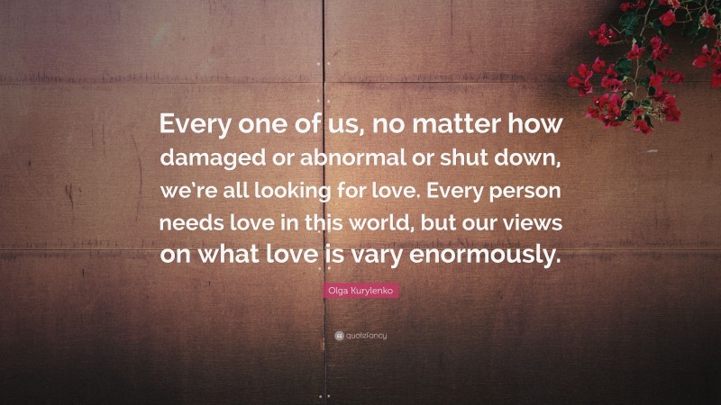 Olga Kurylenko Quote: “Every one of us, no matter how damaged or abnormal or shut down, we’re all looking for love. Every person needs love in this world, but our views on what love is vary enormously.”