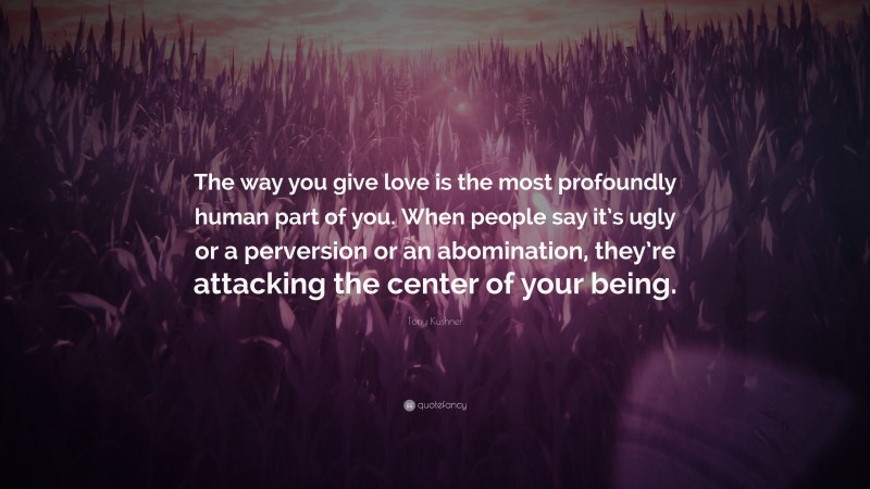 Tony Kushner Quote: “The way you give love is the most profoundly human part of you. When people say it’s ugly or a perversion or an abomination, they’re attacking the center of your being.”
