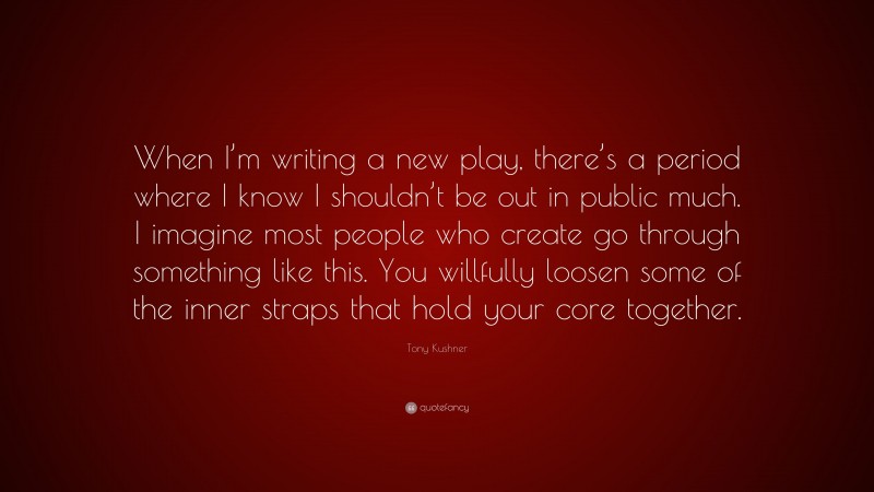 Tony Kushner Quote: “When I’m writing a new play, there’s a period where I know I shouldn’t be out in public much. I imagine most people who create go through something like this. You willfully loosen some of the inner straps that hold your core together.”