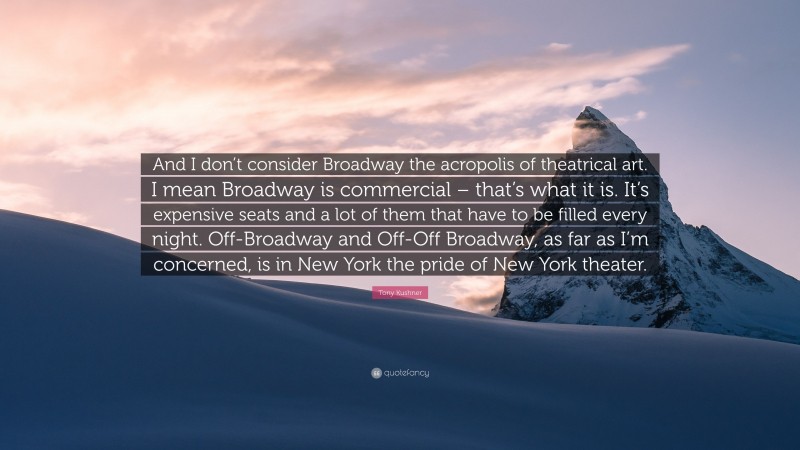 Tony Kushner Quote: “And I don’t consider Broadway the acropolis of theatrical art. I mean Broadway is commercial – that’s what it is. It’s expensive seats and a lot of them that have to be filled every night. Off-Broadway and Off-Off Broadway, as far as I’m concerned, is in New York the pride of New York theater.”