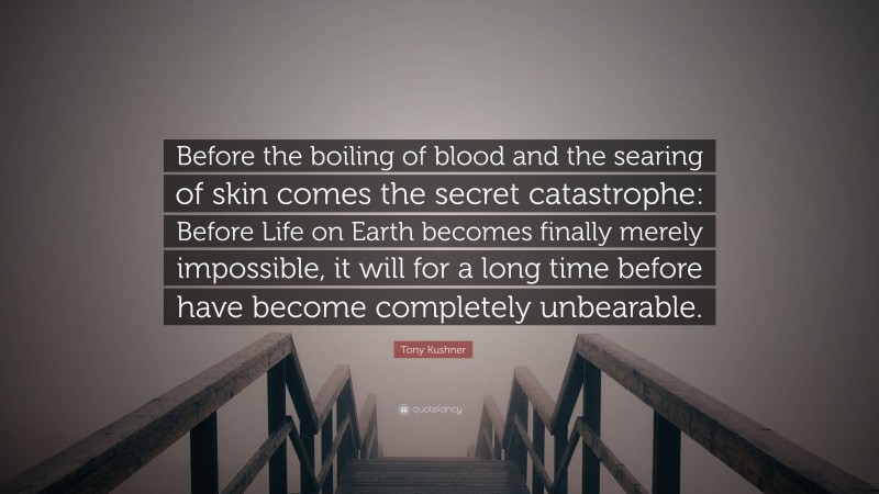 Tony Kushner Quote: “Before the boiling of blood and the searing of skin comes the secret catastrophe: Before Life on Earth becomes finally merely impossible, it will for a long time before have become completely unbearable.”