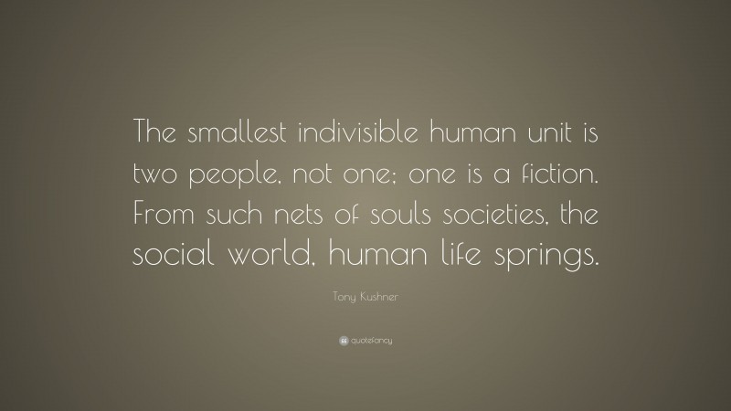 Tony Kushner Quote: “The smallest indivisible human unit is two people, not one; one is a fiction. From such nets of souls societies, the social world, human life springs.”