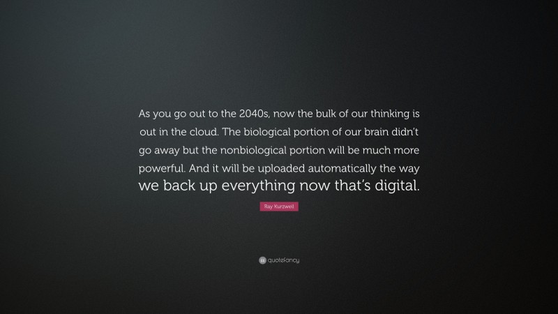 Ray Kurzweil Quote: “As you go out to the 2040s, now the bulk of our thinking is out in the cloud. The biological portion of our brain didn’t go away but the nonbiological portion will be much more powerful. And it will be uploaded automatically the way we back up everything now that’s digital.”