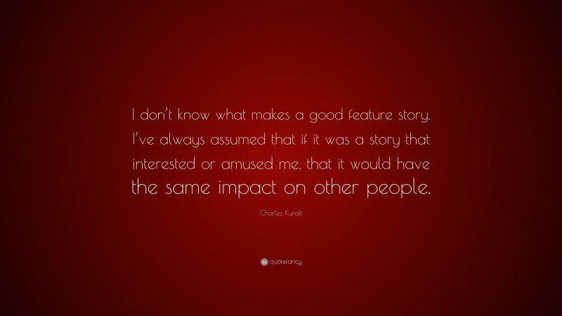 Charles Kuralt Quote: “I don’t know what makes a good feature story. I’ve always assumed that if it was a story that interested or amused me, that it would have the same impact on other people.”