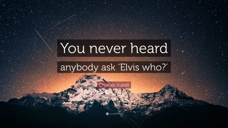 Charles Kuralt Quote: “You never heard anybody ask ‘Elvis who?’”