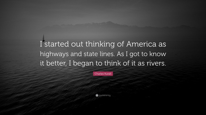 Charles Kuralt Quote: “I started out thinking of America as highways and state lines. As I got to know it better, I began to think of it as rivers.”