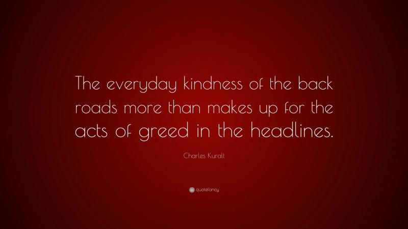 Charles Kuralt Quote: “The everyday kindness of the back roads more than makes up for the acts of greed in the headlines.”