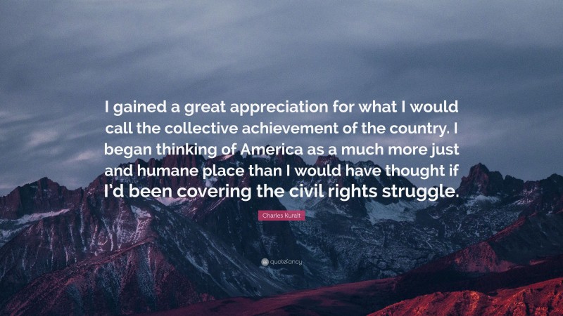 Charles Kuralt Quote: “I gained a great appreciation for what I would call the collective achievement of the country. I began thinking of America as a much more just and humane place than I would have thought if I’d been covering the civil rights struggle.”