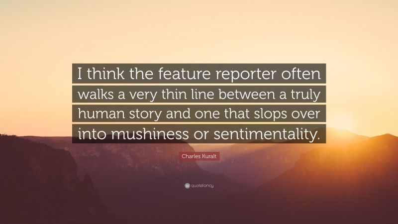 Charles Kuralt Quote: “I think the feature reporter often walks a very thin line between a truly human story and one that slops over into mushiness or sentimentality.”