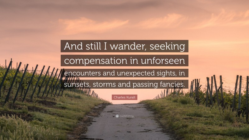 Charles Kuralt Quote: “And still I wander, seeking compensation in unforseen encounters and unexpected sights, in sunsets, storms and passing fancies.”