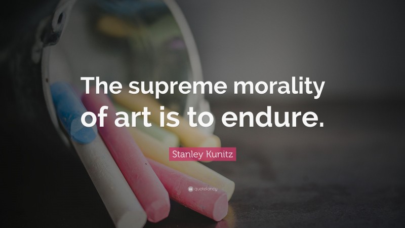 Stanley Kunitz Quote: “The supreme morality of art is to endure.”
