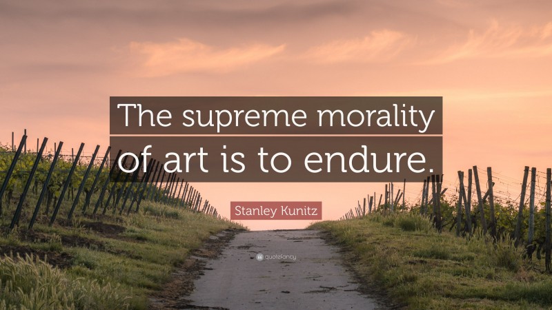 Stanley Kunitz Quote: “The supreme morality of art is to endure.”