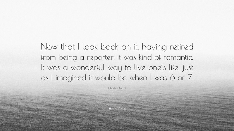 Charles Kuralt Quote: “Now that I look back on it, having retired from being a reporter, it was kind of romantic. It was a wonderful way to live one’s life, just as I imagined it would be when I was 6 or 7.”