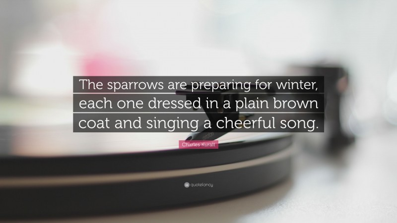 Charles Kuralt Quote: “The sparrows are preparing for winter, each one dressed in a plain brown coat and singing a cheerful song.”