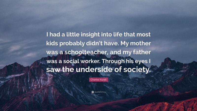 Charles Kuralt Quote: “I had a little insight into life that most kids probably didn’t have. My mother was a schoolteacher, and my father was a social worker. Through his eyes I saw the underside of society.”