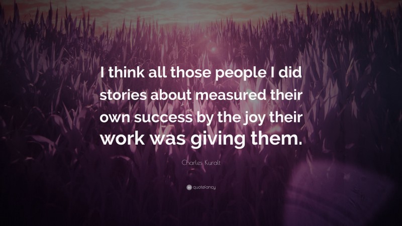 Charles Kuralt Quote: “I think all those people I did stories about measured their own success by the joy their work was giving them.”