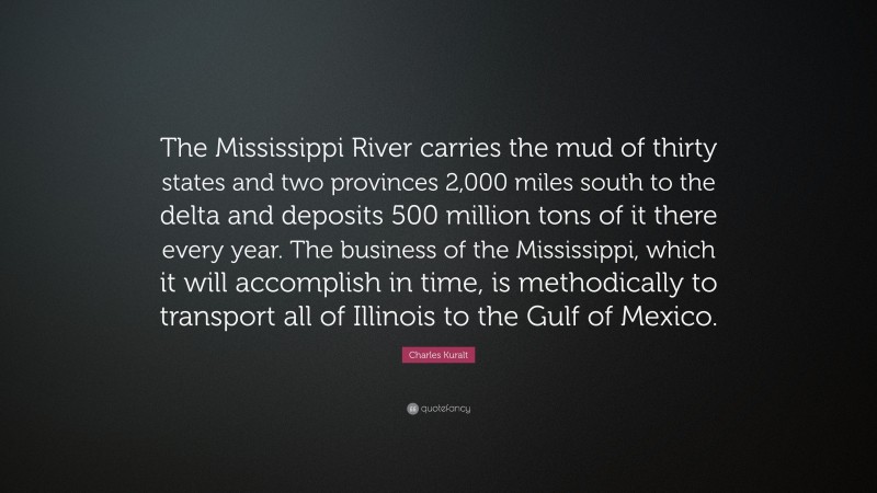 Charles Kuralt Quote: “The Mississippi River carries the mud of thirty states and two provinces 2,000 miles south to the delta and deposits 500 million tons of it there every year. The business of the Mississippi, which it will accomplish in time, is methodically to transport all of Illinois to the Gulf of Mexico.”