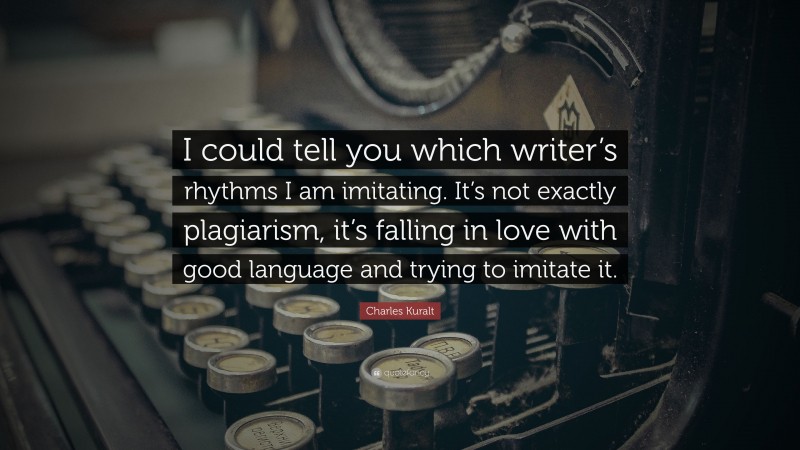 Charles Kuralt Quote: “I could tell you which writer’s rhythms I am imitating. It’s not exactly plagiarism, it’s falling in love with good language and trying to imitate it.”