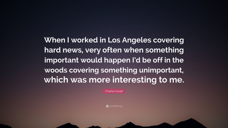 Charles Kuralt Quote: “When I worked in Los Angeles covering hard news, very often when something important would happen I’d be off in the woods covering something unimportant, which was more interesting to me.”