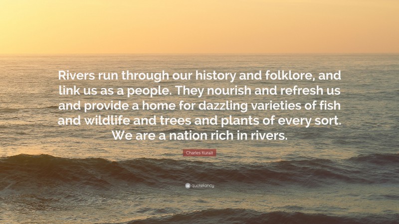 Charles Kuralt Quote: “Rivers run through our history and folklore, and link us as a people. They nourish and refresh us and provide a home for dazzling varieties of fish and wildlife and trees and plants of every sort. We are a nation rich in rivers.”