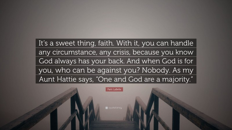 Patti LaBelle Quote: “It’s a sweet thing, faith. With it, you can handle any circumstance, any crisis, because you know God always has your back. And when God is for you, who can be against you? Nobody. As my Aunt Hattie says, “One and God are a majority.””