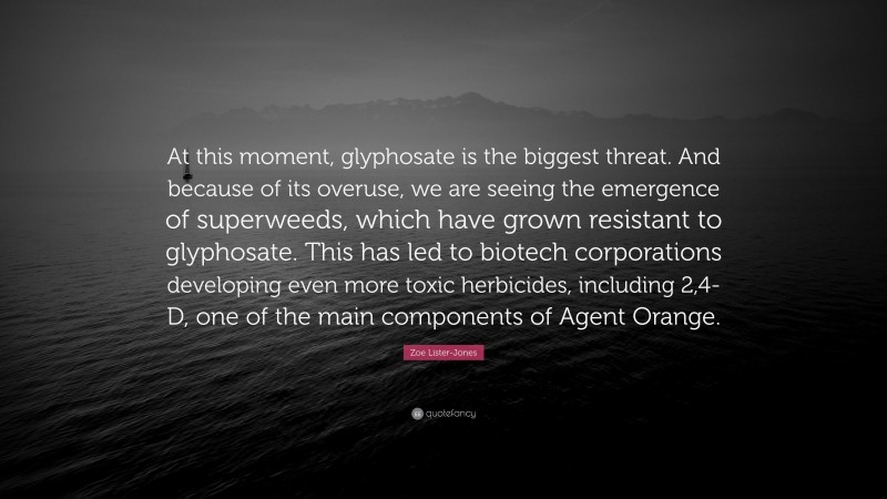 Zoe Lister-Jones Quote: “At this moment, glyphosate is the biggest threat. And because of its overuse, we are seeing the emergence of superweeds, which have grown resistant to glyphosate. This has led to biotech corporations developing even more toxic herbicides, including 2,4-D, one of the main components of Agent Orange.”