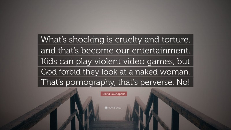 David LaChapelle Quote: “What’s shocking is cruelty and torture, and that’s become our entertainment. Kids can play violent video games, but God forbid they look at a naked woman. That’s pornography, that’s perverse. No!”