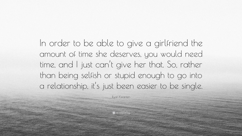 Ryan Kwanten Quote: “In order to be able to give a girlfriend the amount of time she deserves, you would need time, and I just can’t give her that. So, rather than being selfish or stupid enough to go into a relationship, it’s just been easier to be single.”