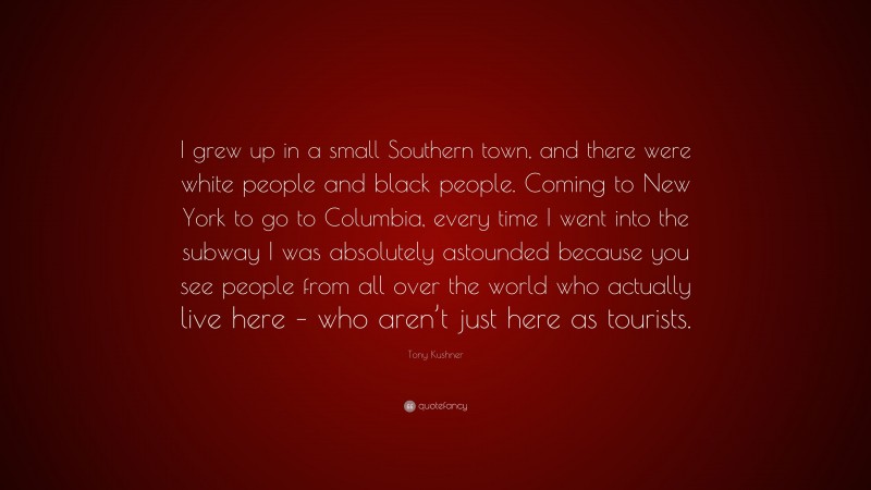 Tony Kushner Quote: “I grew up in a small Southern town, and there were white people and black people. Coming to New York to go to Columbia, every time I went into the subway I was absolutely astounded because you see people from all over the world who actually live here – who aren’t just here as tourists.”