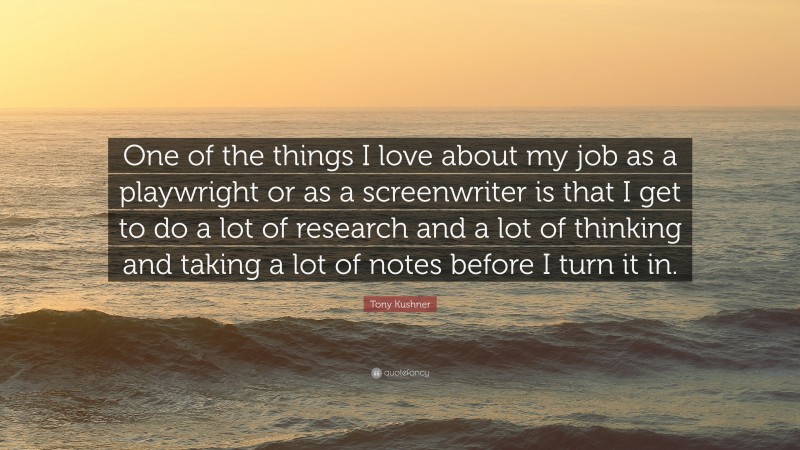 Tony Kushner Quote: “One of the things I love about my job as a playwright or as a screenwriter is that I get to do a lot of research and a lot of thinking and taking a lot of notes before I turn it in.”