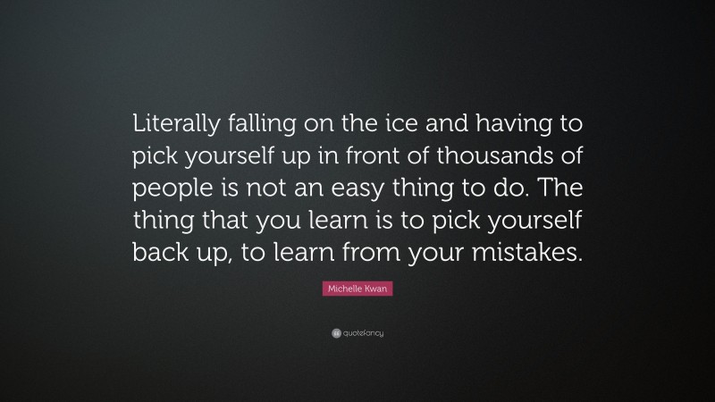 Michelle Kwan Quote: “Literally falling on the ice and having to pick yourself up in front of thousands of people is not an easy thing to do. The thing that you learn is to pick yourself back up, to learn from your mistakes.”
