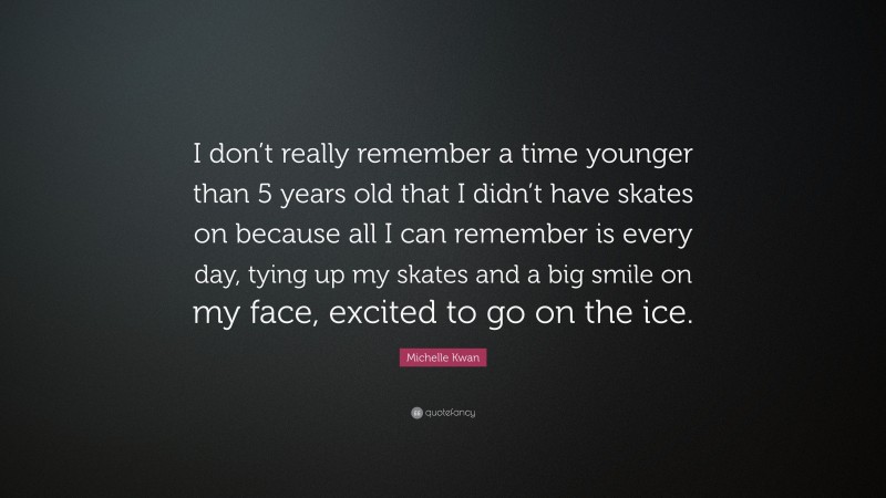 Michelle Kwan Quote: “I don’t really remember a time younger than 5 years old that I didn’t have skates on because all I can remember is every day, tying up my skates and a big smile on my face, excited to go on the ice.”