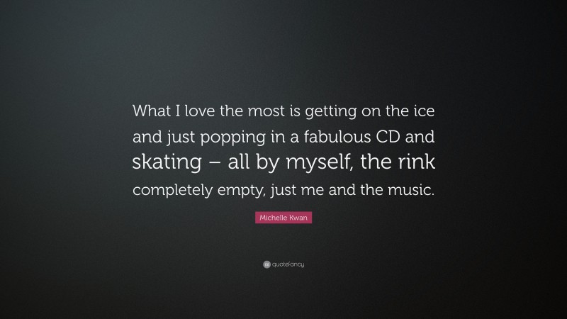 Michelle Kwan Quote: “What I love the most is getting on the ice and just popping in a fabulous CD and skating – all by myself, the rink completely empty, just me and the music.”