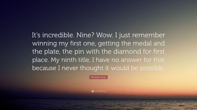 Michelle Kwan Quote: “It’s incredible. Nine? Wow. I just remember winning my first one, getting the medal and the plate, the pin with the diamond for first place. My ninth title, I have no answer for that because I never thought it would be possible.”