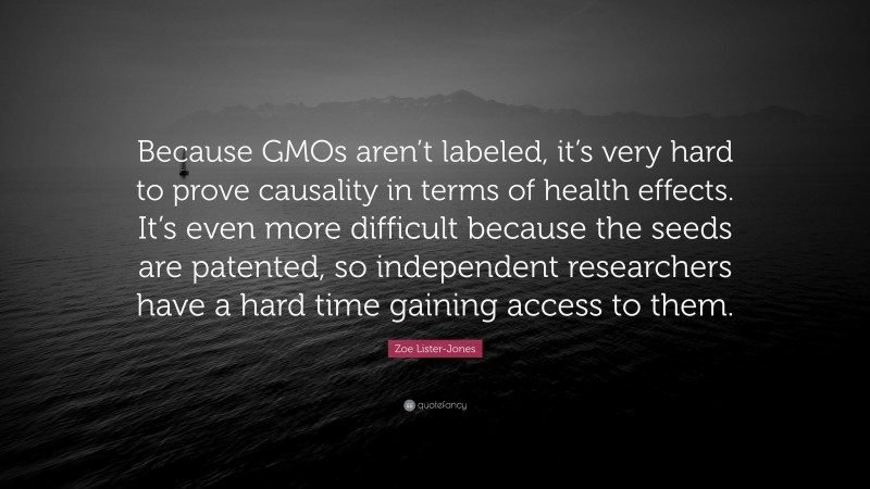 Zoe Lister-Jones Quote: “Because GMOs aren’t labeled, it’s very hard to prove causality in terms of health effects. It’s even more difficult because the seeds are patented, so independent researchers have a hard time gaining access to them.”