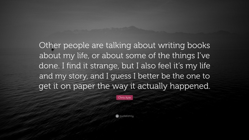 Chris Kyle Quote: “Other people are talking about writing books about my life, or about some of the things I’ve done. I find it strange, but I also feel it’s my life and my story, and I guess I better be the one to get it on paper the way it actually happened.”