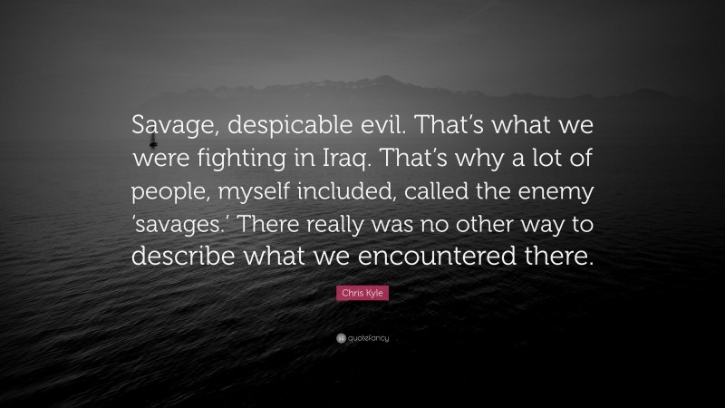 Chris Kyle Quote: “Savage, despicable evil. That’s what we were fighting in Iraq. That’s why a lot of people, myself included, called the enemy ‘savages.’ There really was no other way to describe what we encountered there.”