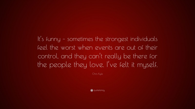 Chris Kyle Quote: “It’s funny – sometimes the strongest individuals feel the worst when events are out of their control, and they can’t really be there for the people they love. I’ve felt it myself.”