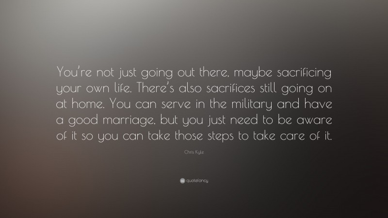 Chris Kyle Quote: “You’re not just going out there, maybe sacrificing your own life. There’s also sacrifices still going on at home. You can serve in the military and have a good marriage, but you just need to be aware of it so you can take those steps to take care of it.”