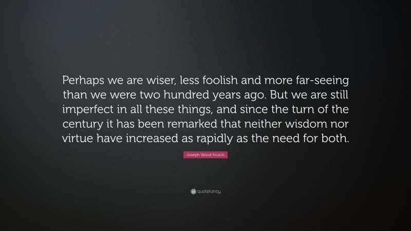 Joseph Wood Krutch Quote: “Perhaps we are wiser, less foolish and more far-seeing than we were two hundred years ago. But we are still imperfect in all these things, and since the turn of the century it has been remarked that neither wisdom nor virtue have increased as rapidly as the need for both.”