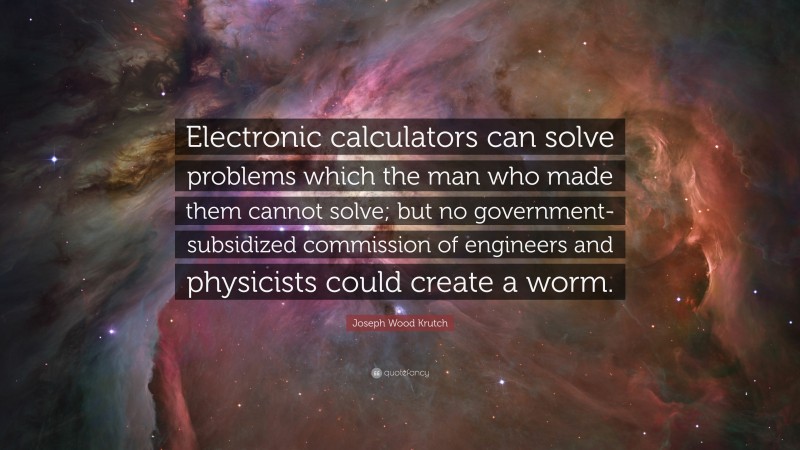 Joseph Wood Krutch Quote: “Electronic calculators can solve problems which the man who made them cannot solve; but no government-subsidized commission of engineers and physicists could create a worm.”