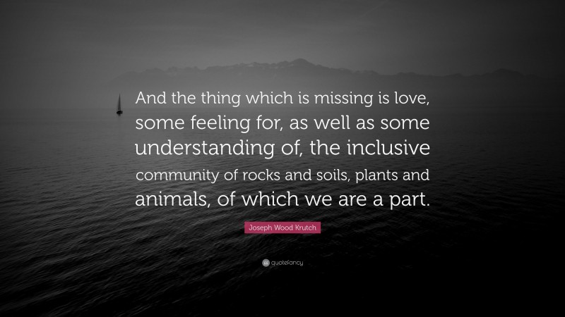 Joseph Wood Krutch Quote: “And the thing which is missing is love, some feeling for, as well as some understanding of, the inclusive community of rocks and soils, plants and animals, of which we are a part.”