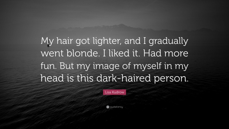 Lisa Kudrow Quote: “My hair got lighter, and I gradually went blonde. I liked it. Had more fun. But my image of myself in my head is this dark-haired person.”